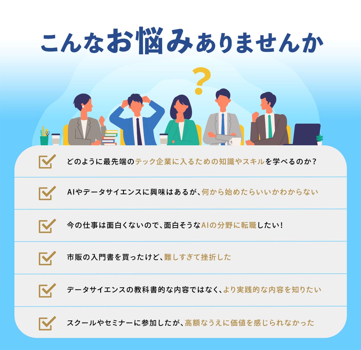 「こんなお悩みありませんか」 ・どのように最先端のテック企業に入るための知識やスキルを学べるのか？ ・AIやデータサイエンスに漠然と興味があるが、何から始めたらいいかわからない ・今の仕事は面白くないので、面白そうなAIの分野に転職したい！ ・市販の入門書を買ったけど、難しすぎて挫折した ・データサイエンスの教科書的な内容ではなくてもっと実践的な内容を知りたい ・スクールやセミナーに参加したが、高額なうえに価値を感じられなかった